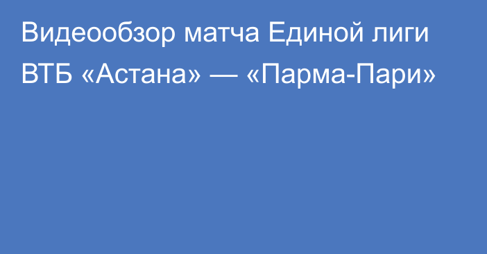 Видеообзор матча Единой лиги ВТБ «Астана» — «Парма-Пари»