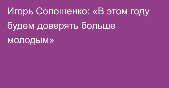 Игорь Солошенко: «В этом году будем доверять больше молодым»