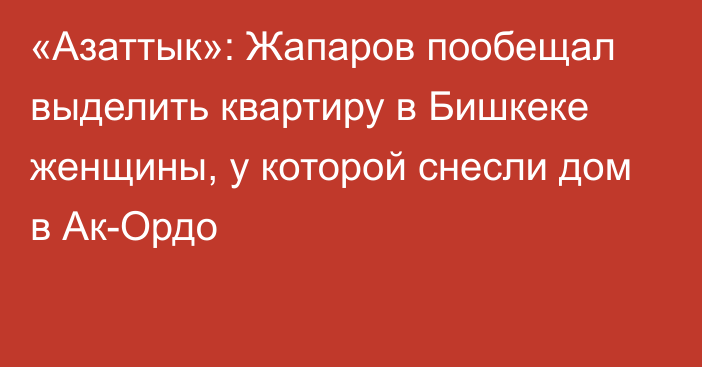 «Азаттык»: Жапаров пообещал выделить квартиру в Бишкеке женщины, у которой снесли дом в Ак-Ордо