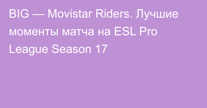 BIG — Movistar Riders. Лучшие моменты матча на ESL Pro League Season 17