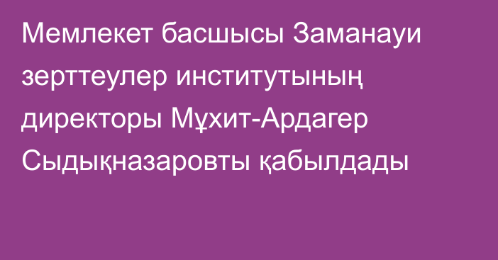 Мемлекет басшысы Заманауи зерттеулер институтының директоры Мұхит-Ардагер Сыдықназаровты қабылдады