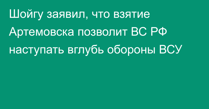 Шойгу заявил, что взятие Артемовска позволит ВС РФ наступать вглубь обороны ВСУ