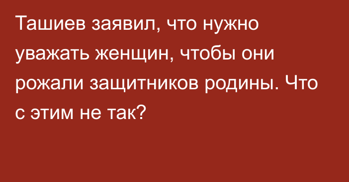 Ташиев заявил, что нужно уважать женщин, чтобы они рожали защитников родины. Что с этим не так?