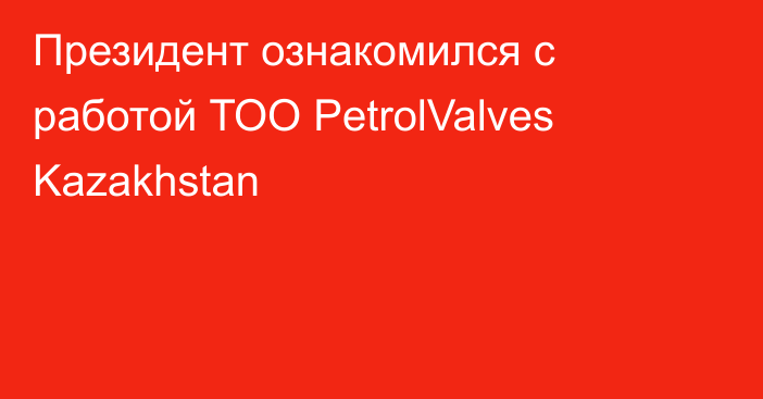 Президент ознакомился с работой ТОО PetrolValves Kazakhstan