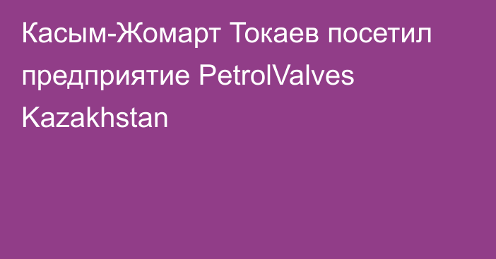 Касым-Жомарт Токаев посетил предприятие PetrolValves Kazakhstan