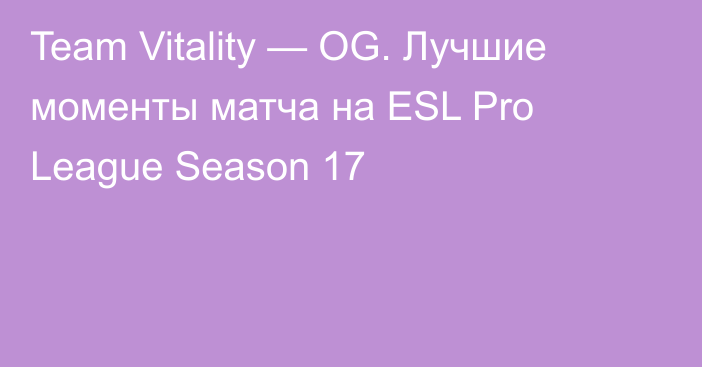 Team Vitality — OG. Лучшие моменты матча на ESL Pro League Season 17