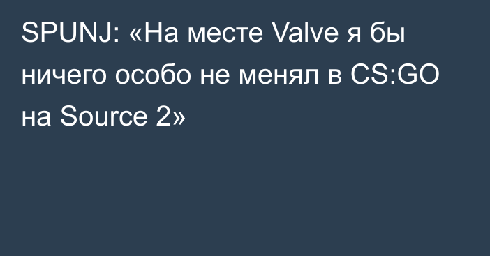 SPUNJ: «На месте Valve я бы ничего особо не менял в CS:GO на Source 2»