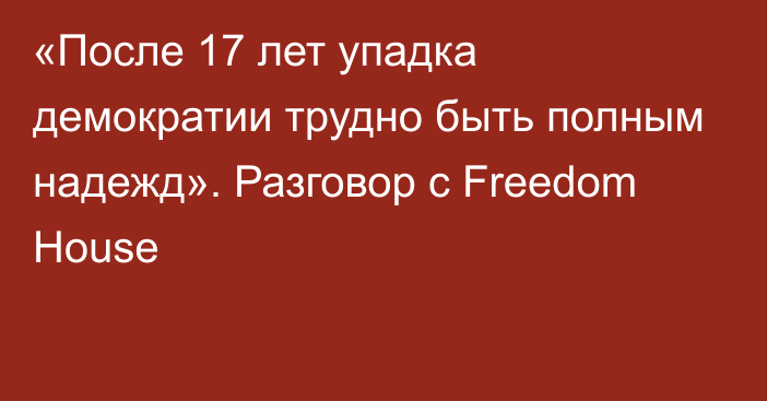 «После 17 лет упадка демократии трудно быть полным надежд». Разговор с Freedom House