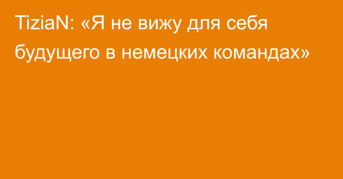 TiziaN: «Я не вижу для себя будущего в немецких командах»