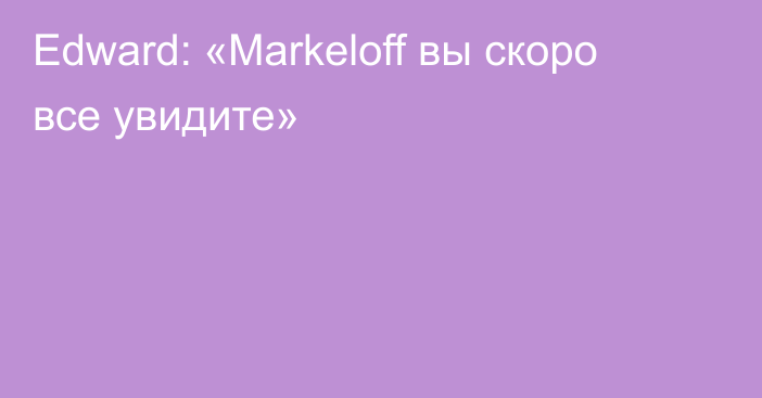 Edward: «Markeloff вы скоро все увидите»