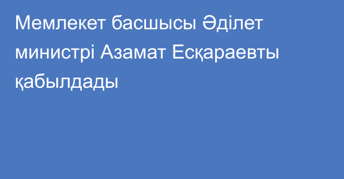 Мемлекет басшысы Әділет министрі Азамат Есқараевты қабылдады