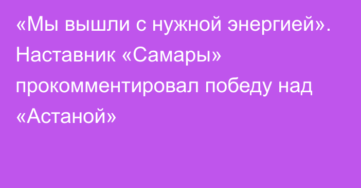 «Мы вышли с нужной энергией». Наставник «Самары» прокомментировал победу над «Астаной»