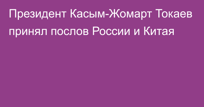 Президент Касым-Жомарт Токаев принял послов России и Китая