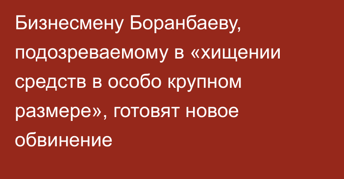 Бизнесмену Боранбаеву, подозреваемому в «хищении средств в особо крупном размере», готовят новое обвинение