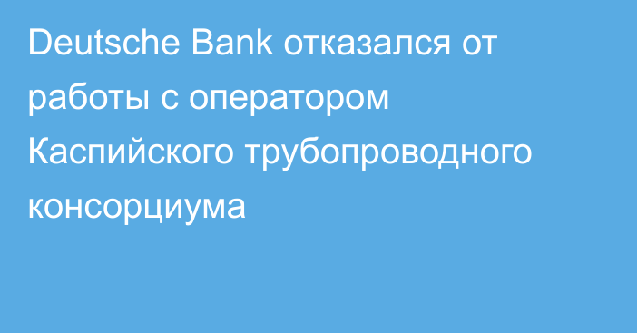 Deutsche Bank отказался от работы с оператором Каспийского трубопроводного консорциума