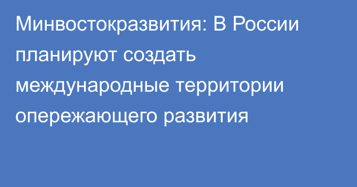 Минвостокразвития: В России планируют создать международные территории опережающего развития