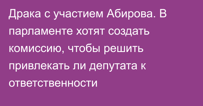Драка с участием Абирова. В парламенте хотят создать комиссию, чтобы решить привлекать ли депутата к ответственности