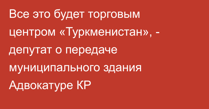 Все это будет торговым центром «Туркменистан», - депутат о передаче муниципального здания Адвокатуре КР
