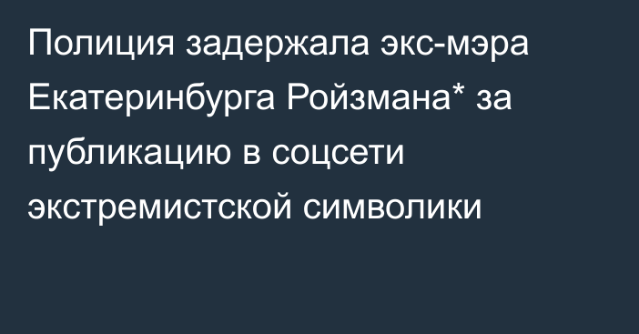 Полиция задержала экс-мэра Екатеринбурга Ройзмана* за публикацию в соцсети экстремистской символики