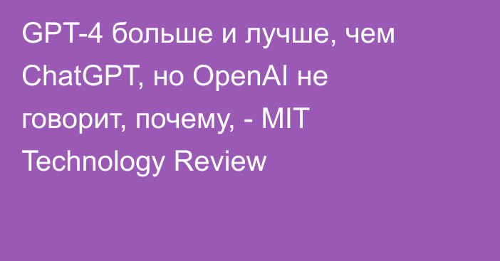 GPT-4 больше и лучше, чем ChatGPT, но OpenAI не говорит, почему, - MIT Technology Review