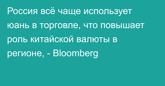 Россия всё чаще использует юань в торговле, что повышает роль китайской валюты в регионе, -  Bloomberg