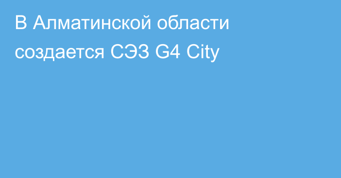 В Алматинской области создается СЭЗ G4 City