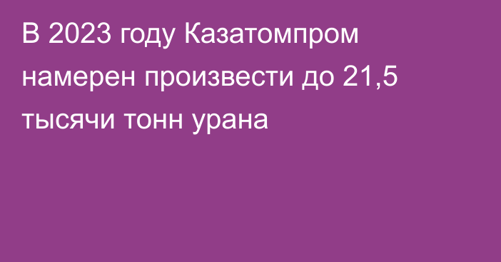 В 2023 году Казатомпром намерен произвести до 21,5 тысячи тонн урана
