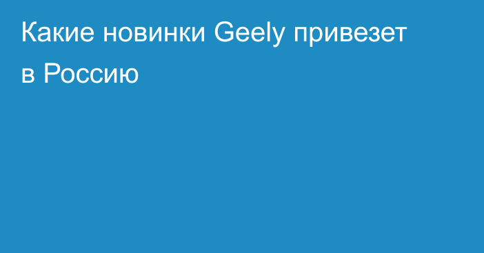 Какие новинки Geely привезет в Россию