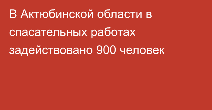 В Актюбинской области в спасательных работах задействовано 900 человек