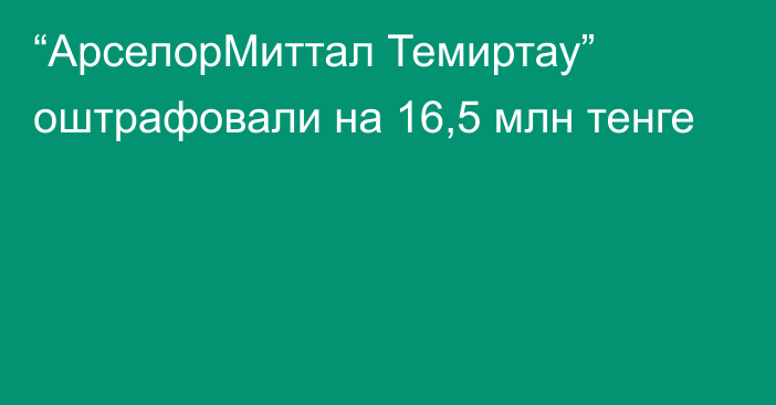 “АрселорМиттал Темиртау” оштрафовали на 16,5 млн тенге