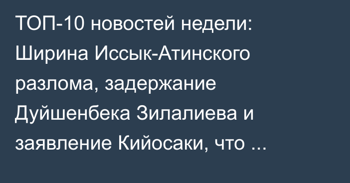 ТОП-10 новостей недели: Ширина Иссык-Атинского разлома, задержание Дуйшенбека Зилалиева и заявление Кийосаки, что доллары — мусор