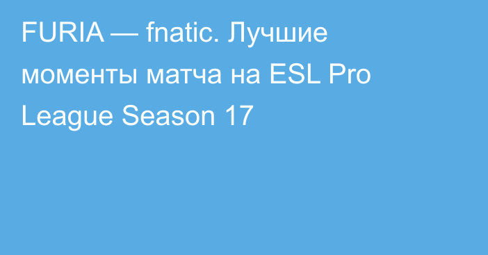 FURIA — fnatic. Лучшие моменты матча на ESL Pro League Season 17