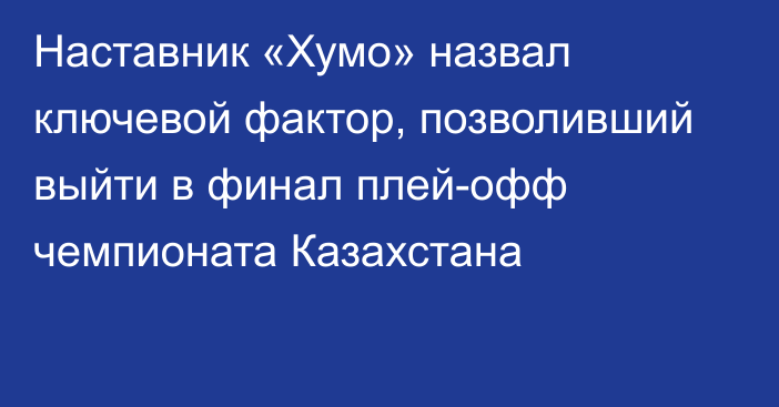 Наставник «Хумо» назвал ключевой фактор, позволивший выйти в финал плей-офф чемпионата Казахстана