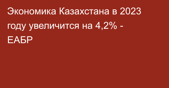 Экономика Казахстана в 2023 году увеличится на 4,2% - ЕАБР