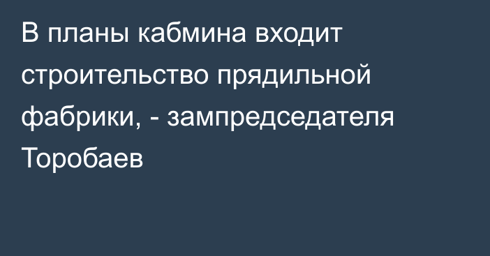 В планы кабмина входит строительство прядильной фабрики, - зампредседателя Торобаев