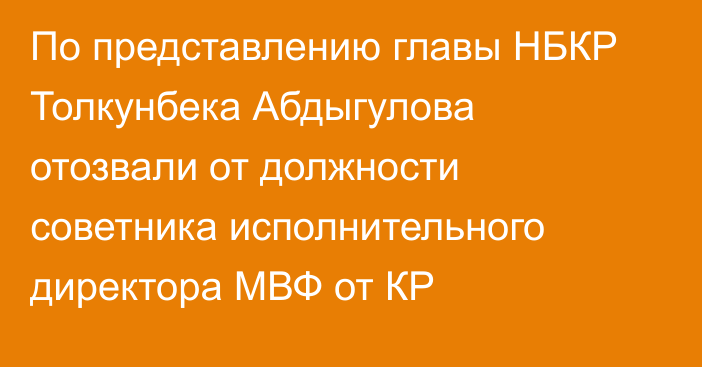 По представлению главы НБКР Толкунбека Абдыгулова отозвали от должности советника исполнительного директора МВФ от КР