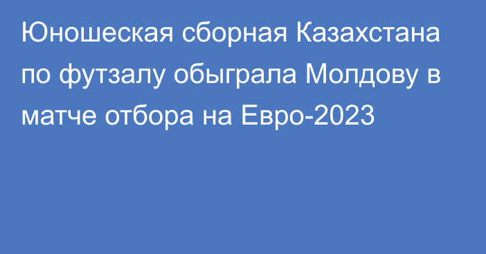 Юношеская сборная Казахстана по футзалу обыграла Молдову в матче отбора на Евро-2023