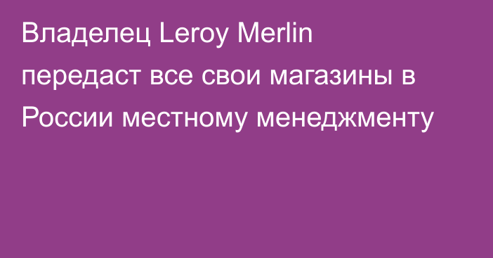Владелец Leroy Merlin передаст все свои магазины в России местному менеджменту