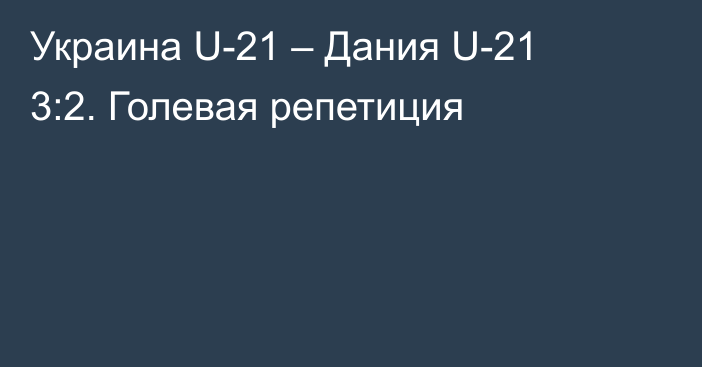Украина U-21 – Дания U-21 3:2. Голевая репетиция