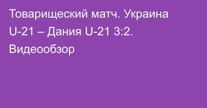 Товарищеский матч. Украина U-21 – Дания U-21 3:2. Видеообзор