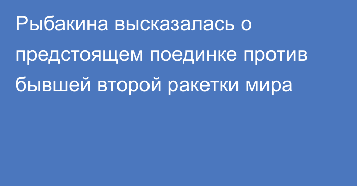 Рыбакина высказалась о предстоящем поединке против бывшей второй ракетки мира