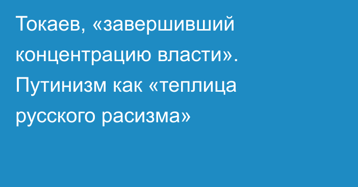 Токаев, «завершивший концентрацию власти». Путинизм как «теплица русского расизма»  