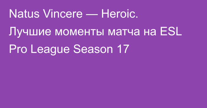 Natus Vincere — Heroic. Лучшие моменты матча на ESL Pro League Season 17