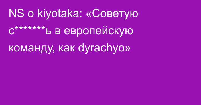 NS о kiyotaka: «Советую с*******ь в европейскую команду, как dyrachyo»