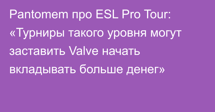 Pantomem про ESL Pro Tour: «Турниры такого уровня могут заставить Valve начать вкладывать больше денег»