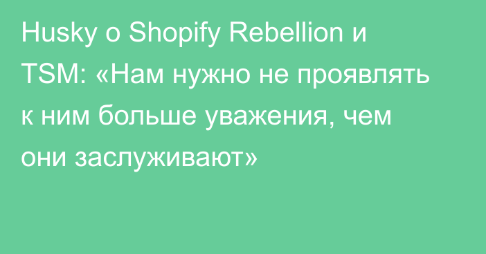 Husky о Shopify Rebellion и TSM: «Нам нужно не проявлять к ним больше уважения, чем они заслуживают»