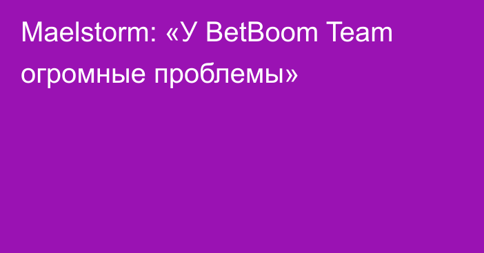Maelstorm: «У BetBoom Team огромные проблемы»
