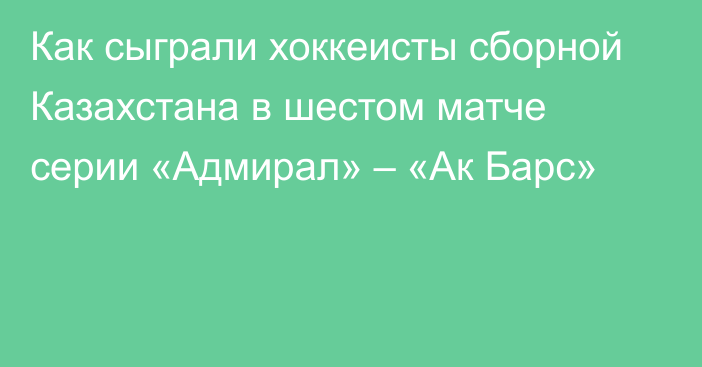 Как сыграли хоккеисты сборной Казахстана в шестом матче серии «Адмирал» – «Ак Барс»