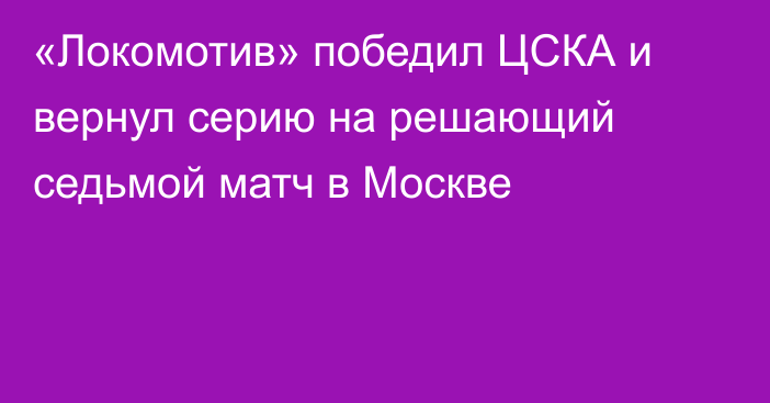 «Локомотив» победил ЦСКА и вернул серию на решающий седьмой матч в Москве