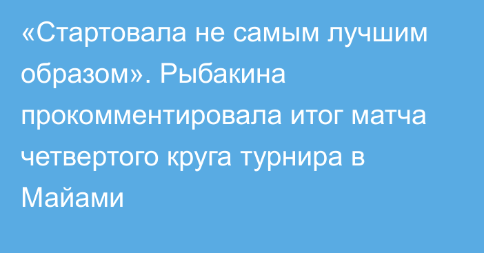 «Стартовала не самым лучшим образом». Рыбакина прокомментировала итог матча четвертого круга турнира в Майами